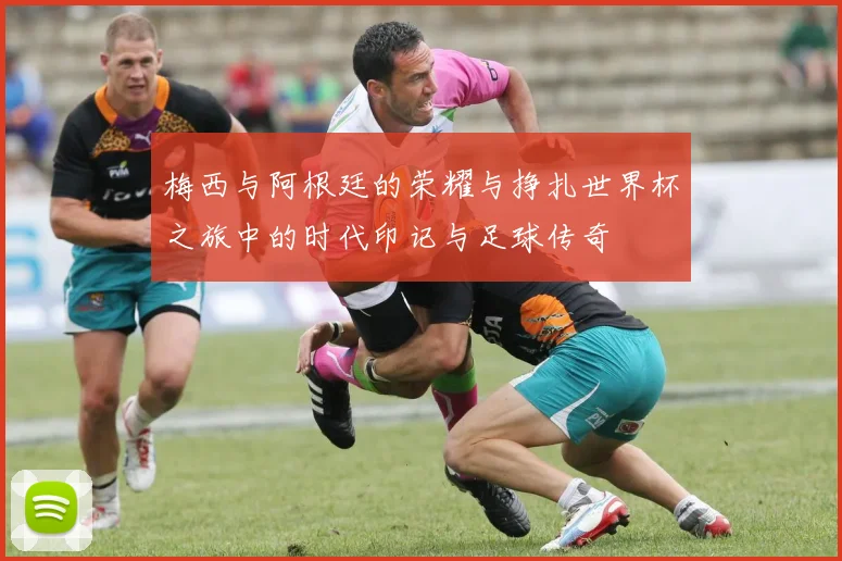 梅西与阿根廷的荣耀与挣扎世界杯之旅中的时代印记与足球传奇