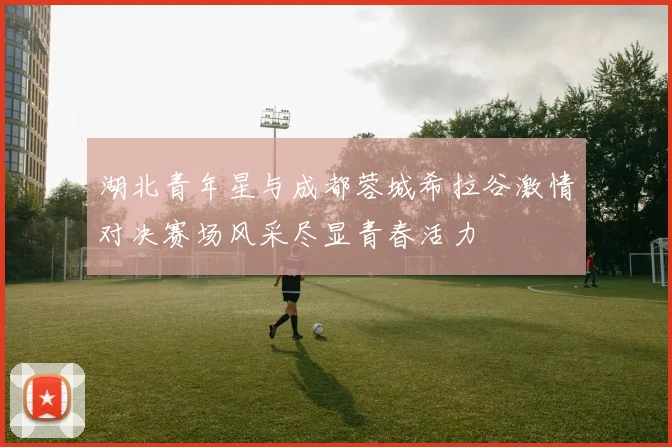湖北青年星与成都蓉城希拉谷激情对决赛场风采尽显青春活力