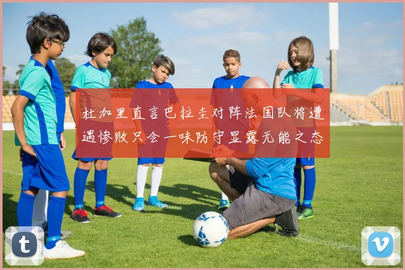 杜加里直言巴拉圭对阵法国队将遭遇惨败只会一味防守显露无能之态