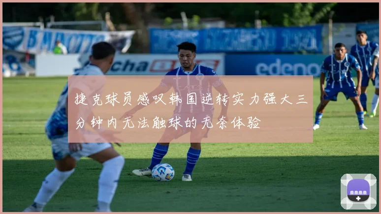 捷克球员感叹韩国逆转实力强大三分钟内无法触球的无奈体验