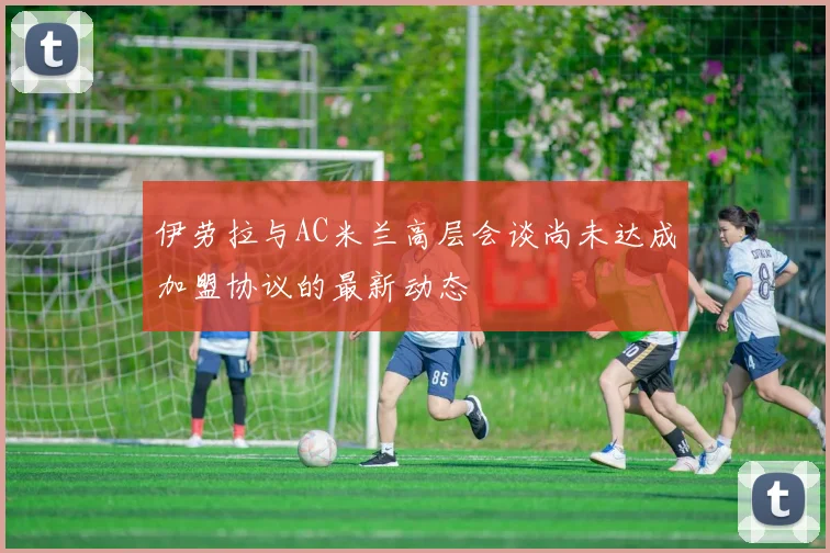 伊劳拉与AC米兰高层会谈尚未达成加盟协议的最新动态