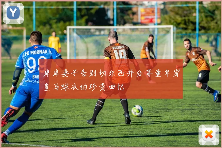 库库妻子告别切尔西并分享童年穿皇马球衣的珍贵回忆