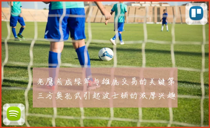 老鹰或成绿军与雄鹿交易的关键第三方奥孔武引起波士顿的浓厚兴趣