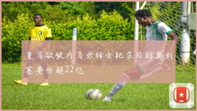 皇马欲破内马尔转会纪录目标奥利塞要价超22亿