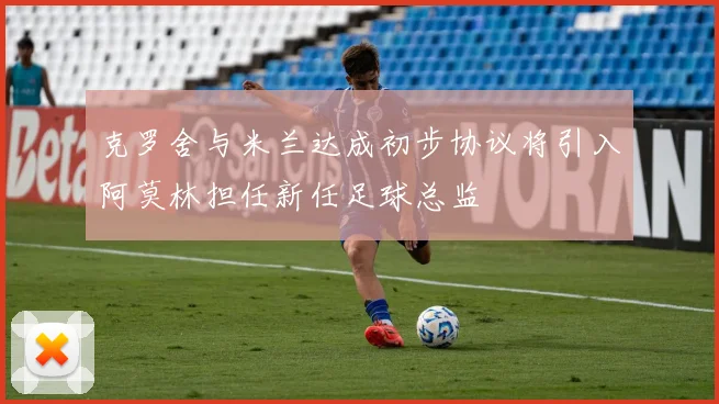 克罗舍与米兰达成初步协议将引入阿莫林担任新任足球总监