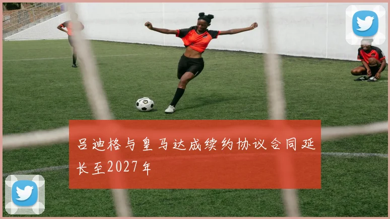 吕迪格与皇马达成续约协议合同延长至2027年