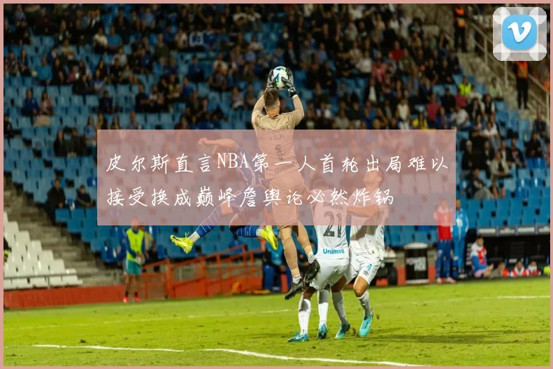 皮尔斯直言NBA第一人首轮出局难以接受换成巅峰詹舆论必然炸锅