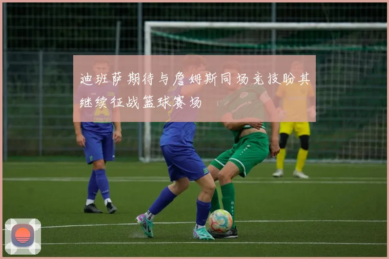 迪班萨期待与詹姆斯同场竞技盼其继续征战篮球赛场